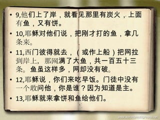 • 9,他们上了岸，就看见那里有炭火，上面
有鱼，又有饼。
• 10,耶稣对他们说，把刚才打的鱼，拿几
条来。
• 11,西门彼得就去，（或作上船）把网拉
到岸上，那网满了大鱼，共一百五十三
条。鱼虽这样多，网却没有破。
• 12,耶稣说，你们来吃早饭。门徒中没有
一个敢问他，你是谁？因为知道是主。
• 13,耶稣就来拿饼和鱼给他们。
 