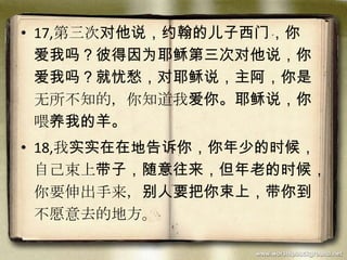 • 17,第三次对他说，约翰的儿子西门，你
爱我吗？彼得因为耶稣第三次对他说，你
爱我吗？就忧愁，对耶稣说，主阿，你是
无所不知的，你知道我爱你。耶稣说，你
喂养我的羊。
• 18,我实实在在地告诉你，你年少的时候，
自己束上带子，随意往来，但年老的时候，
你要伸出手来，别人要把你束上，带你到
不愿意去的地方。
 