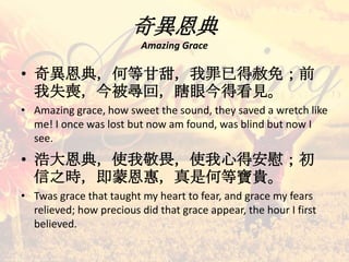 奇異恩典
Amazing Grace
• 奇異恩典，何等甘甜，我罪已得赦免；前
我失喪，今被尋回，瞎眼今得看見。
• Amazing grace, how sweet the sound, they saved a wretch like
me! I once was lost but now am found, was blind but now I
see.
• 浩大恩典，使我敬畏，使我心得安慰；初
信之時，即蒙恩惠，真是何等寶貴。
• Twas grace that taught my heart to fear, and grace my fears
relieved; how precious did that grace appear, the hour I first
believed.
 