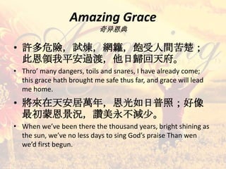 Amazing Grace
奇异恩典
• 許多危險，試煉，網籮，飽受人間苦楚；
此恩領我平安過渡，他日歸回天府。
• Thro’ many dangers, toils and snares, I have already come;
this grace hath brought me safe thus far, and grace will lead
me home.
• 將來在天安居萬年，恩光如日普照；好像
最初蒙恩景況，讚美永不減少。
• When we’ve been there the thousand years, bright shining as
the sun, we’ve no less days to sing God’s praise Than wen
we’d first begun.
 