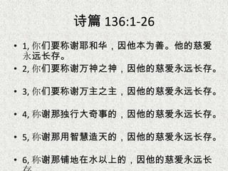 诗篇 136:1-26
• 1, 你们要称谢耶和华，因他本为善。他的慈爱
永远长存。
• 2, 你们要称谢万神之神，因他的慈爱永远长存。
• 3, 你们要称谢万主之主，因他的慈爱永远长存。
• 4, 称谢那独行大奇事的，因他的慈爱永远长存。
• 5, 称谢那用智慧造天的，因他的慈爱永远长存。
• 6, 称谢那铺地在水以上的，因他的慈爱永远长
 