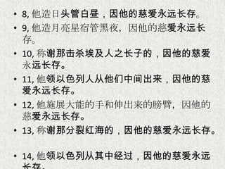 • 8, 他造日头管白昼，因他的慈爱永远长存。
• 9, 他造月亮星宿管黑夜，因他的慈爱永远长
存。
• 10, 称谢那击杀埃及人之长子的，因他的慈爱
永远长存。
• 11, 他领以色列人从他们中间出来，因他的慈
爱永远长存。
• 12, 他施展大能的手和伸出来的膀臂，因他的
慈爱永远长存。
• 13, 称谢那分裂红海的，因他的慈爱永远长存。
• 14, 他领以色列从其中经过，因他的慈爱永远
 