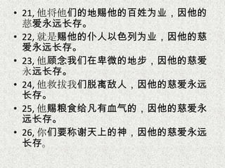 • 21, 他将他们的地赐他的百姓为业，因他的
慈爱永远长存。
• 22, 就是赐他的仆人以色列为业，因他的慈
爱永远长存。
• 23, 他顾念我们在卑微的地步，因他的慈爱
永远长存。
• 24, 他救拔我们脱离敌人，因他的慈爱永远
长存。
• 25, 他赐粮食给凡有血气的，因他的慈爱永
远长存。
• 26, 你们要称谢天上的神，因他的慈爱永远
长存。
 