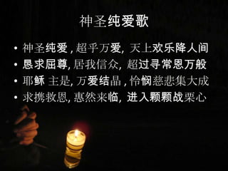 神圣纯爱歌
• 神圣纯爱 , 超乎万爱, 天上欢乐降人间
• 恳求屈尊, 居我信众, 超过寻常恩万般
• 耶稣 主是, 万爱结晶 , 怜悯慈悲集大成
• 求携救恩, 惠然来临, 进入颗颗战栗心
 