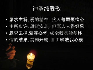 神圣纯爱歌
• 恳求主将, 爱的精神 , 吹入每颗烦恼心
• 主所应许, 甜蜜安息, 但愿人人得继承
• 恳求去掉,爱罪心怀, 成全我灵始与终
• 信的结果, 美如开端, 自由释放我心衷
 