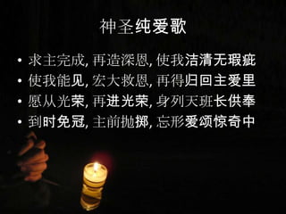 神圣纯爱歌
• 求主完成, 再造深恩, 使我洁清无瑕疵
• 使我能见, 宏大救恩, 再得归回主爱里
• 愿从光荣, 再进光荣, 身列天班长供奉
• 到时免冠, 主前抛掷, 忘形爱颂惊奇中
 