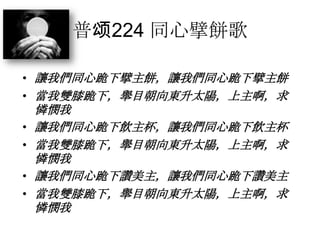 普颂224 同心擘餅歌
• 讓我們同心跪下擘主餅，讓我們同心跪下擘主餅
• 當我雙膝跪下，舉目朝向東升太陽，上主啊，求
憐憫我
• 讓我們同心跪下飲主杯，讓我們同心跪下飲主杯
• 當我雙膝跪下，舉目朝向東升太陽，上主啊，求
憐憫我
• 讓我們同心跪下讚美主，讓我們同心跪下讚美主
• 當我雙膝跪下，舉目朝向東升太陽，上主啊，求
憐憫我
 