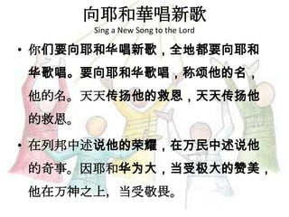 向耶和華唱新歌
Sing a New Song to the Lord
• 你们要向耶和华唱新歌，全地都要向耶和
华歌唱。要向耶和华歌唱，称颂他的名，
他的名。天天传扬他的救恩，天天传扬他
的救恩。
• 在列邦中述说他的荣耀，在万民中述说他
的奇事。因耶和华为大，当受极大的赞美，
他在万神之上，当受敬畏。
 