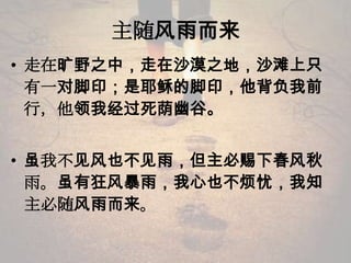 主随风雨而来
• 走在旷野之中，走在沙漠之地，沙滩上只
有一对脚印；是耶稣的脚印，他背负我前
行，他领我经过死荫幽谷。
• 虽我不见风也不见雨，但主必赐下春风秋
雨。虽有狂风暴雨，我心也不烦忧，我知
主必随风雨而来。
 