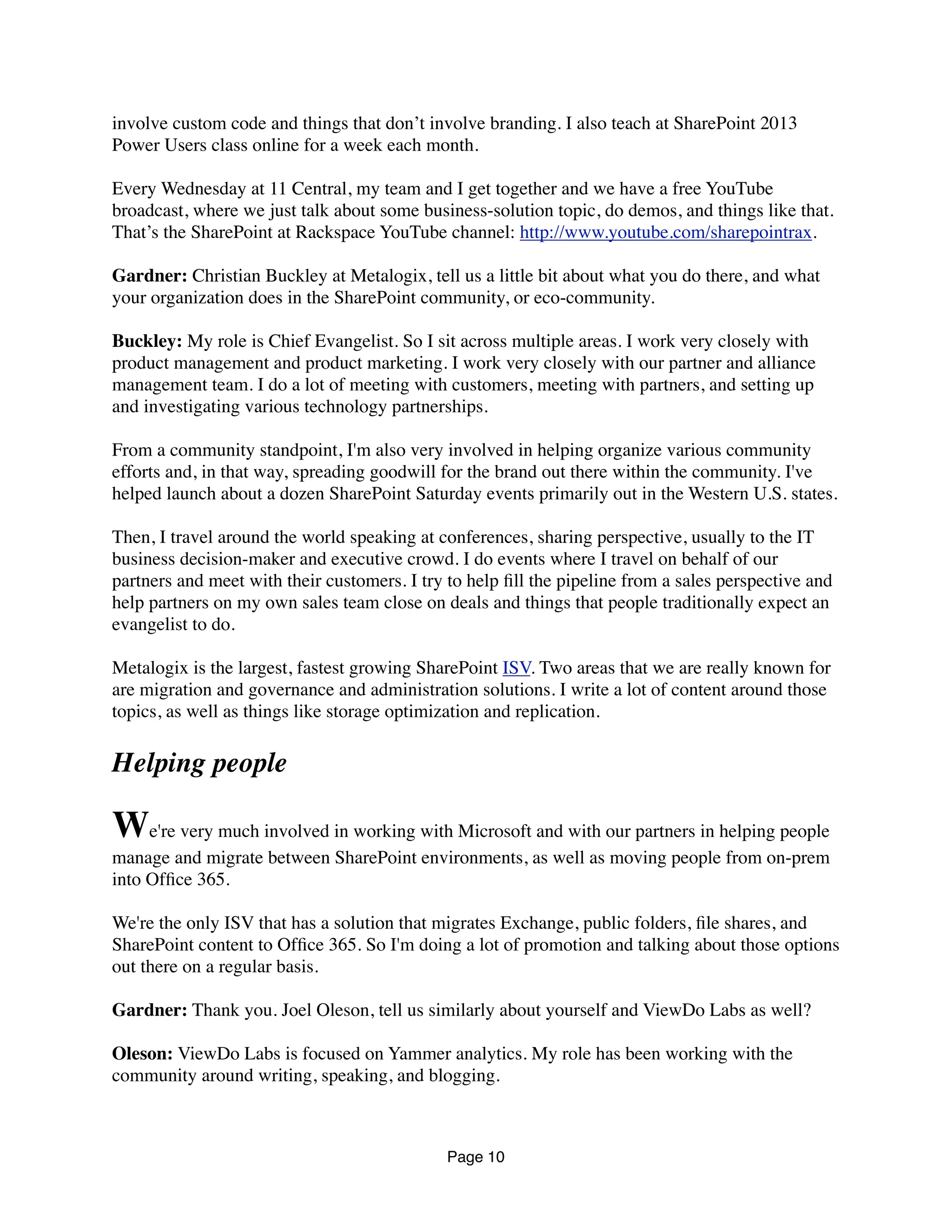 involve custom code and things that don’t involve branding. I also teach at SharePoint 2013
Power Users class online for a week each month.
Every Wednesday at 11 Central, my team and I get together and we have a free YouTube
broadcast, where we just talk about some business-solution topic, do demos, and things like that.
That’s the SharePoint at Rackspace YouTube channel: http://www.youtube.com/sharepointrax.
Gardner: Christian Buckley at Metalogix, tell us a little bit about what you do there, and what
your organization does in the SharePoint community, or eco-community.
Buckley: My role is Chief Evangelist. So I sit across multiple areas. I work very closely with
product management and product marketing. I work very closely with our partner and alliance
management team. I do a lot of meeting with customers, meeting with partners, and setting up
and investigating various technology partnerships.
From a community standpoint, I'm also very involved in helping organize various community
efforts and, in that way, spreading goodwill for the brand out there within the community. I've
helped launch about a dozen SharePoint Saturday events primarily out in the Western U.S. states.
Then, I travel around the world speaking at conferences, sharing perspective, usually to the IT
business decision-maker and executive crowd. I do events where I travel on behalf of our
partners and meet with their customers. I try to help ﬁll the pipeline from a sales perspective and
help partners on my own sales team close on deals and things that people traditionally expect an
evangelist to do.
Metalogix is the largest, fastest growing SharePoint ISV. Two areas that we are really known for
are migration and governance and administration solutions. I write a lot of content around those
topics, as well as things like storage optimization and replication.
Helping people
We're very much involved in working with Microsoft and with our partners in helping people
manage and migrate between SharePoint environments, as well as moving people from on-prem
into Ofﬁce 365.
We're the only ISV that has a solution that migrates Exchange, public folders, ﬁle shares, and
SharePoint content to Ofﬁce 365. So I'm doing a lot of promotion and talking about those options
out there on a regular basis.
Gardner: Thank you. Joel Oleson, tell us similarly about yourself and ViewDo Labs as well?
Oleson: ViewDo Labs is focused on Yammer analytics. My role has been working with the
community around writing, speaking, and blogging.
Page 10
 