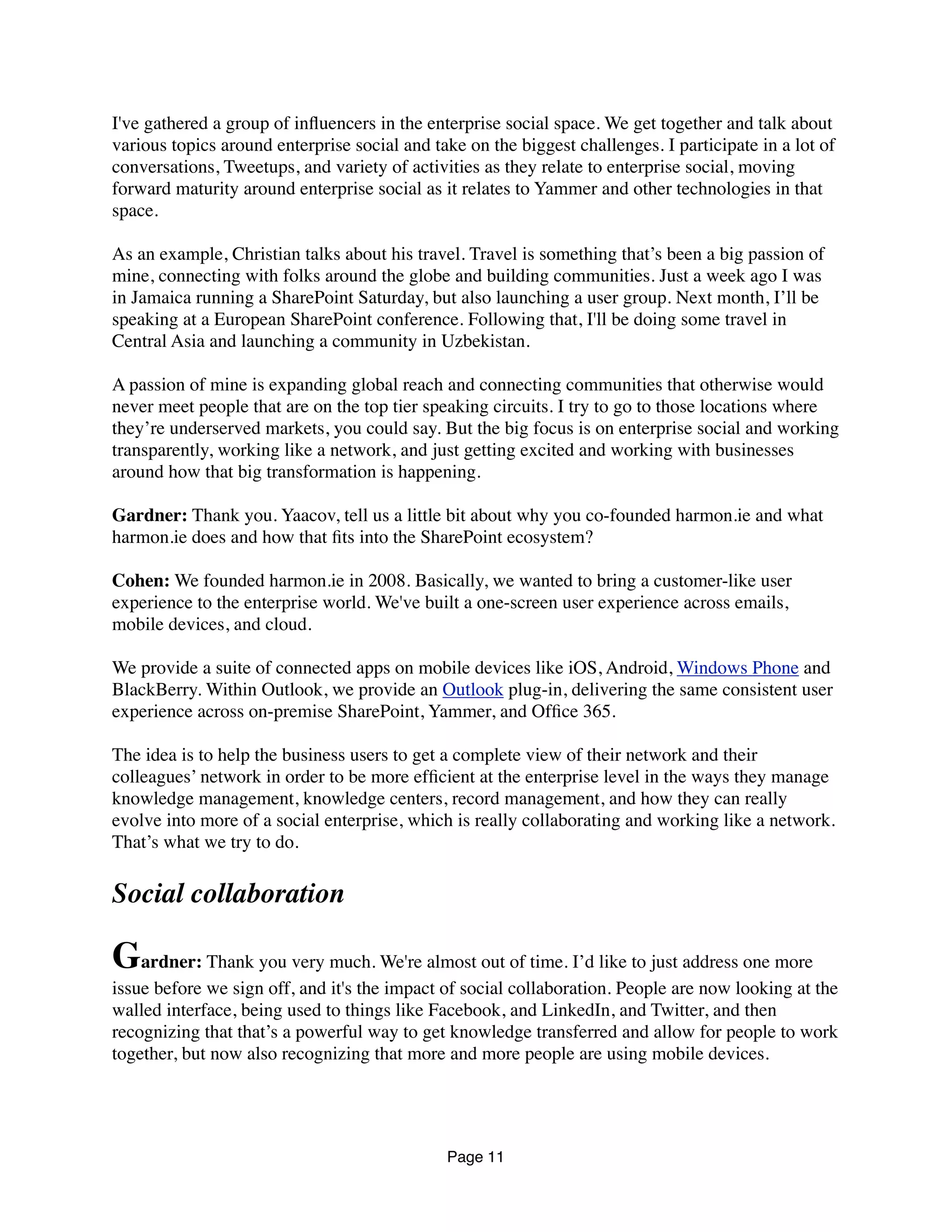 I've gathered a group of inﬂuencers in the enterprise social space. We get together and talk about
various topics around enterprise social and take on the biggest challenges. I participate in a lot of
conversations, Tweetups, and variety of activities as they relate to enterprise social, moving
forward maturity around enterprise social as it relates to Yammer and other technologies in that
space.
As an example, Christian talks about his travel. Travel is something that’s been a big passion of
mine, connecting with folks around the globe and building communities. Just a week ago I was
in Jamaica running a SharePoint Saturday, but also launching a user group. Next month, I’ll be
speaking at a European SharePoint conference. Following that, I'll be doing some travel in
Central Asia and launching a community in Uzbekistan.
A passion of mine is expanding global reach and connecting communities that otherwise would
never meet people that are on the top tier speaking circuits. I try to go to those locations where
they’re underserved markets, you could say. But the big focus is on enterprise social and working
transparently, working like a network, and just getting excited and working with businesses
around how that big transformation is happening.
Gardner: Thank you. Yaacov, tell us a little bit about why you co-founded harmon.ie and what
harmon.ie does and how that ﬁts into the SharePoint ecosystem?
Cohen: We founded harmon.ie in 2008. Basically, we wanted to bring a customer-like user
experience to the enterprise world. We've built a one-screen user experience across emails,
mobile devices, and cloud.
We provide a suite of connected apps on mobile devices like iOS, Android, Windows Phone and
BlackBerry. Within Outlook, we provide an Outlook plug-in, delivering the same consistent user
experience across on-premise SharePoint, Yammer, and Ofﬁce 365.
The idea is to help the business users to get a complete view of their network and their
colleagues’ network in order to be more efﬁcient at the enterprise level in the ways they manage
knowledge management, knowledge centers, record management, and how they can really
evolve into more of a social enterprise, which is really collaborating and working like a network.
That’s what we try to do.
Social collaboration
Gardner: Thank you very much. We're almost out of time. I’d like to just address one more
issue before we sign off, and it's the impact of social collaboration. People are now looking at the
walled interface, being used to things like Facebook, and LinkedIn, and Twitter, and then
recognizing that that’s a powerful way to get knowledge transferred and allow for people to work
together, but now also recognizing that more and more people are using mobile devices.
Page 11
 