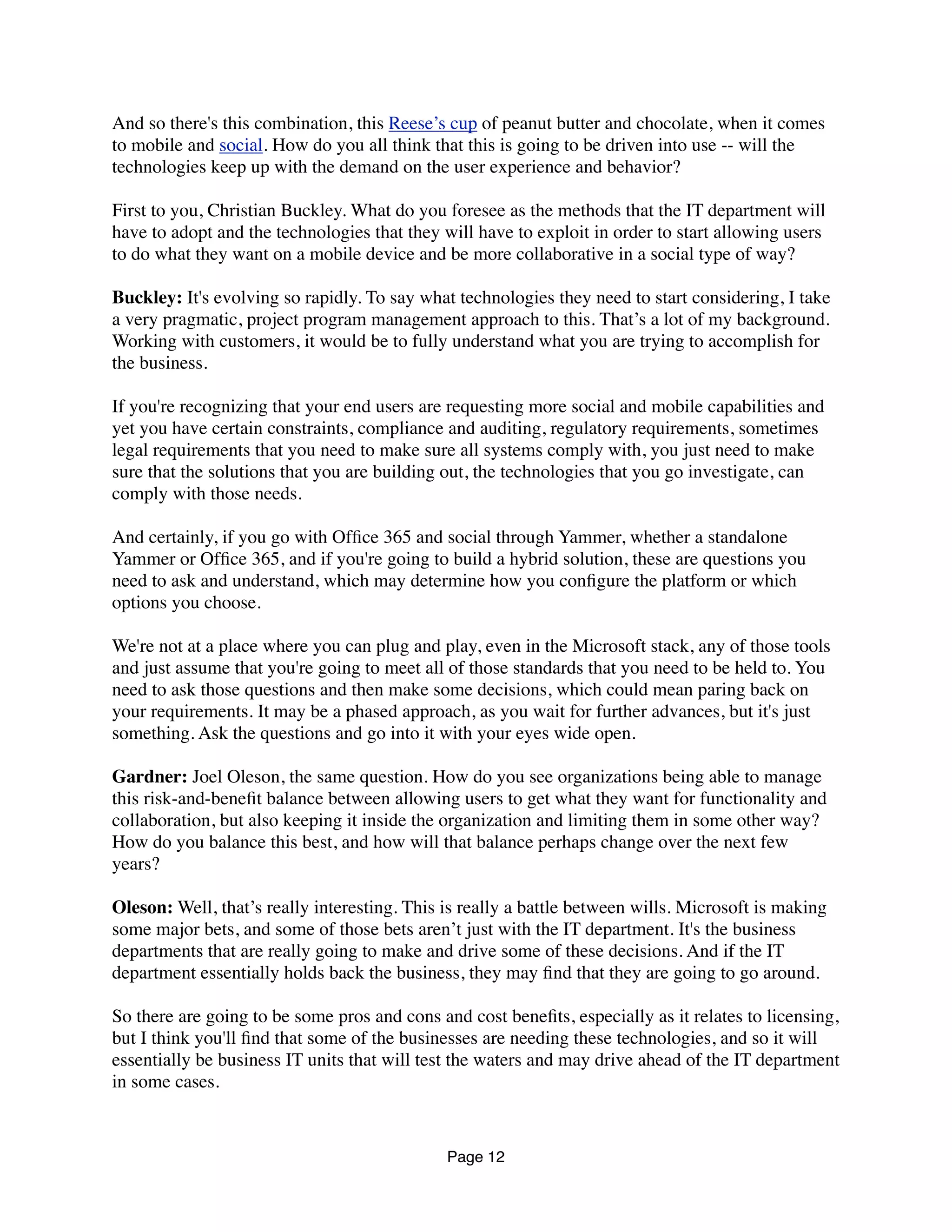 And so there's this combination, this Reese’s cup of peanut butter and chocolate, when it comes
to mobile and social. How do you all think that this is going to be driven into use -- will the
technologies keep up with the demand on the user experience and behavior?
First to you, Christian Buckley. What do you foresee as the methods that the IT department will
have to adopt and the technologies that they will have to exploit in order to start allowing users
to do what they want on a mobile device and be more collaborative in a social type of way?
Buckley: It's evolving so rapidly. To say what technologies they need to start considering, I take
a very pragmatic, project program management approach to this. That’s a lot of my background.
Working with customers, it would be to fully understand what you are trying to accomplish for
the business.
If you're recognizing that your end users are requesting more social and mobile capabilities and
yet you have certain constraints, compliance and auditing, regulatory requirements, sometimes
legal requirements that you need to make sure all systems comply with, you just need to make
sure that the solutions that you are building out, the technologies that you go investigate, can
comply with those needs.
And certainly, if you go with Ofﬁce 365 and social through Yammer, whether a standalone
Yammer or Ofﬁce 365, and if you're going to build a hybrid solution, these are questions you
need to ask and understand, which may determine how you conﬁgure the platform or which
options you choose.
We're not at a place where you can plug and play, even in the Microsoft stack, any of those tools
and just assume that you're going to meet all of those standards that you need to be held to. You
need to ask those questions and then make some decisions, which could mean paring back on
your requirements. It may be a phased approach, as you wait for further advances, but it's just
something. Ask the questions and go into it with your eyes wide open.
Gardner: Joel Oleson, the same question. How do you see organizations being able to manage
this risk-and-beneﬁt balance between allowing users to get what they want for functionality and
collaboration, but also keeping it inside the organization and limiting them in some other way?
How do you balance this best, and how will that balance perhaps change over the next few
years?
Oleson: Well, that’s really interesting. This is really a battle between wills. Microsoft is making
some major bets, and some of those bets aren’t just with the IT department. It's the business
departments that are really going to make and drive some of these decisions. And if the IT
department essentially holds back the business, they may ﬁnd that they are going to go around.
So there are going to be some pros and cons and cost beneﬁts, especially as it relates to licensing,
but I think you'll ﬁnd that some of the businesses are needing these technologies, and so it will
essentially be business IT units that will test the waters and may drive ahead of the IT department
in some cases.
Page 12
 