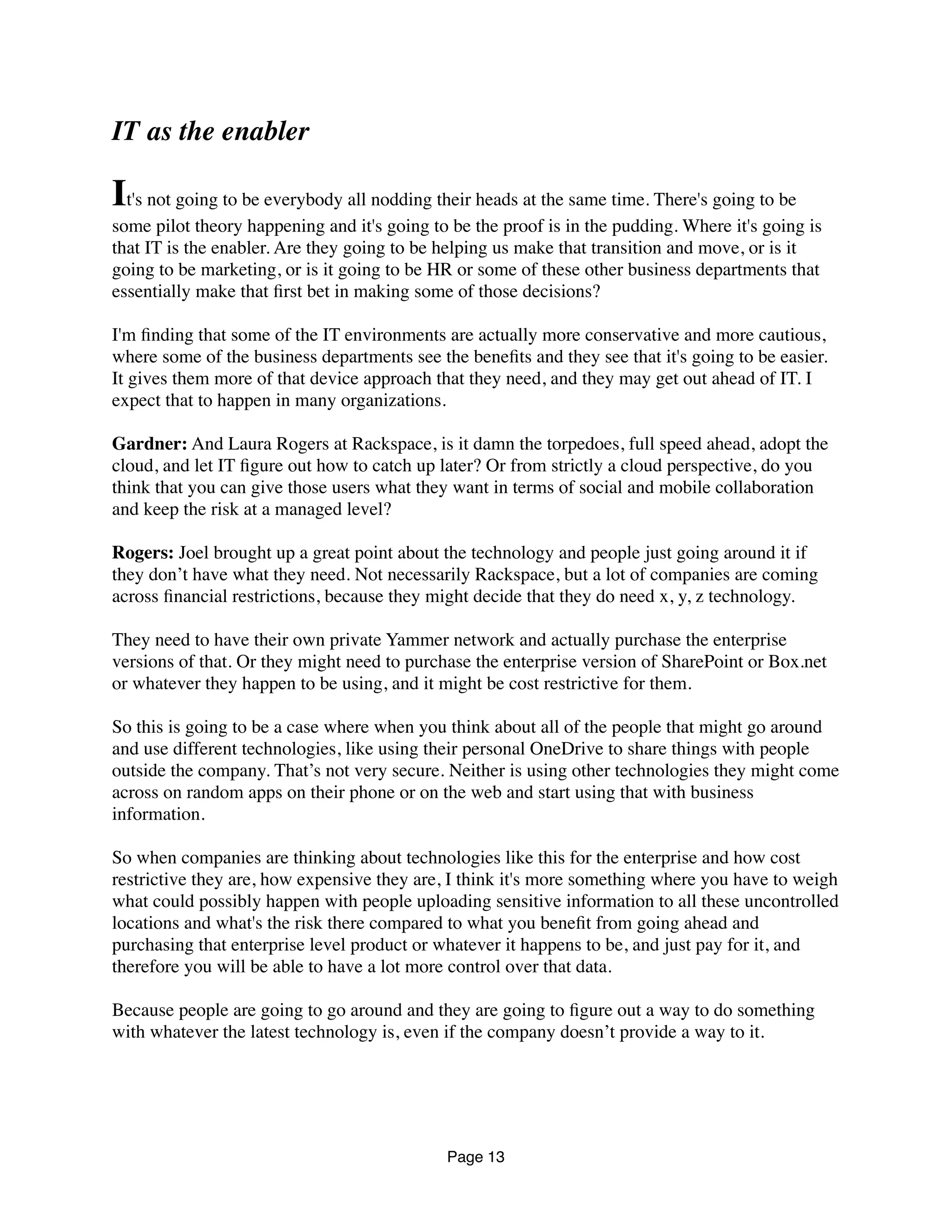 IT as the enabler
It's not going to be everybody all nodding their heads at the same time. There's going to be
some pilot theory happening and it's going to be the proof is in the pudding. Where it's going is
that IT is the enabler. Are they going to be helping us make that transition and move, or is it
going to be marketing, or is it going to be HR or some of these other business departments that
essentially make that ﬁrst bet in making some of those decisions?
I'm ﬁnding that some of the IT environments are actually more conservative and more cautious,
where some of the business departments see the beneﬁts and they see that it's going to be easier.
It gives them more of that device approach that they need, and they may get out ahead of IT. I
expect that to happen in many organizations.
Gardner: And Laura Rogers at Rackspace, is it damn the torpedoes, full speed ahead, adopt the
cloud, and let IT ﬁgure out how to catch up later? Or from strictly a cloud perspective, do you
think that you can give those users what they want in terms of social and mobile collaboration
and keep the risk at a managed level?
Rogers: Joel brought up a great point about the technology and people just going around it if
they don’t have what they need. Not necessarily Rackspace, but a lot of companies are coming
across ﬁnancial restrictions, because they might decide that they do need x, y, z technology.
They need to have their own private Yammer network and actually purchase the enterprise
versions of that. Or they might need to purchase the enterprise version of SharePoint or Box.net
or whatever they happen to be using, and it might be cost restrictive for them.
So this is going to be a case where when you think about all of the people that might go around
and use different technologies, like using their personal OneDrive to share things with people
outside the company. That’s not very secure. Neither is using other technologies they might come
across on random apps on their phone or on the web and start using that with business
information.
So when companies are thinking about technologies like this for the enterprise and how cost
restrictive they are, how expensive they are, I think it's more something where you have to weigh
what could possibly happen with people uploading sensitive information to all these uncontrolled
locations and what's the risk there compared to what you beneﬁt from going ahead and
purchasing that enterprise level product or whatever it happens to be, and just pay for it, and
therefore you will be able to have a lot more control over that data.
Because people are going to go around and they are going to ﬁgure out a way to do something
with whatever the latest technology is, even if the company doesn’t provide a way to it.
Page 13
 