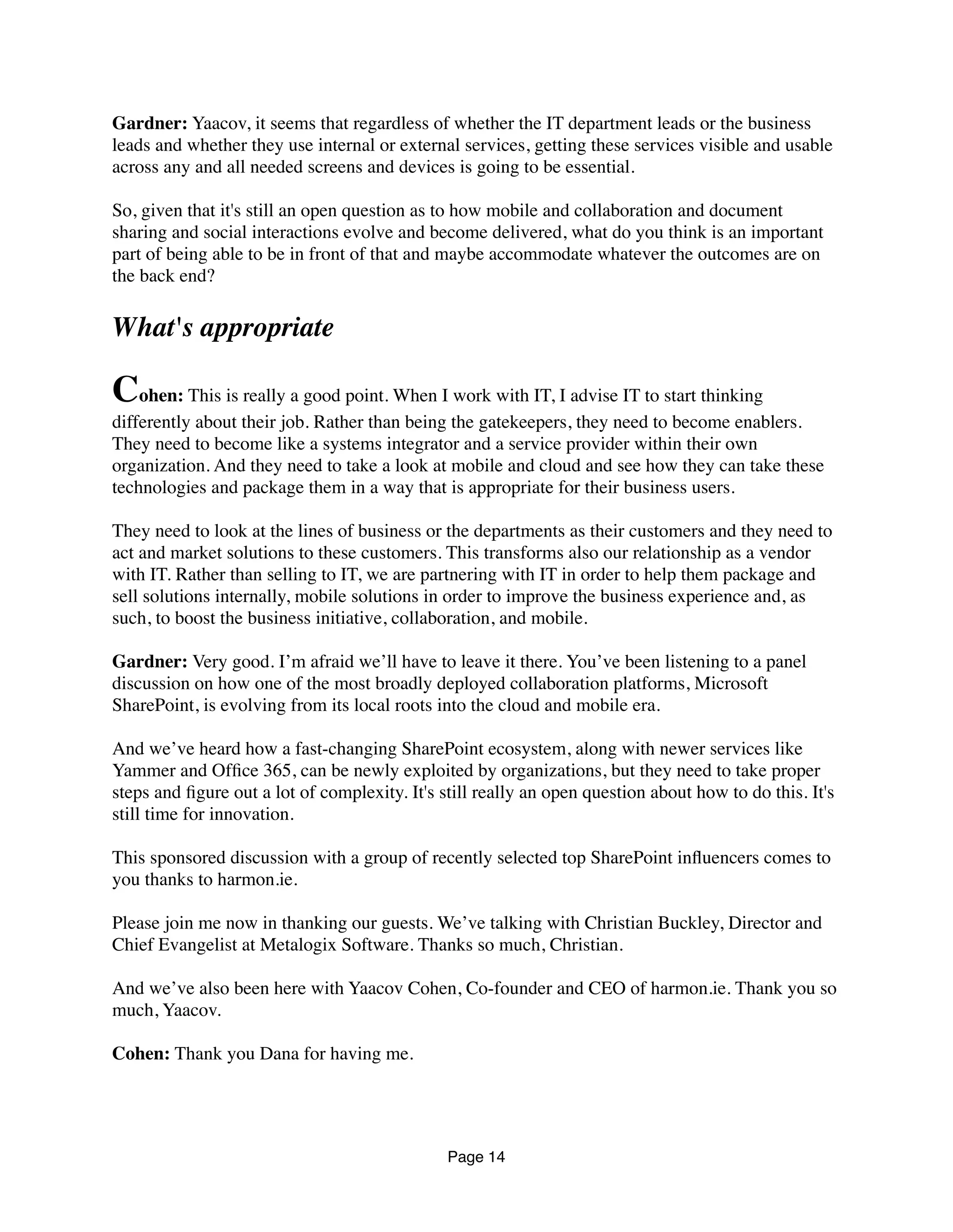 Gardner: Yaacov, it seems that regardless of whether the IT department leads or the business
leads and whether they use internal or external services, getting these services visible and usable
across any and all needed screens and devices is going to be essential.
So, given that it's still an open question as to how mobile and collaboration and document
sharing and social interactions evolve and become delivered, what do you think is an important
part of being able to be in front of that and maybe accommodate whatever the outcomes are on
the back end?
What's appropriate
Cohen: This is really a good point. When I work with IT, I advise IT to start thinking
differently about their job. Rather than being the gatekeepers, they need to become enablers.
They need to become like a systems integrator and a service provider within their own
organization. And they need to take a look at mobile and cloud and see how they can take these
technologies and package them in a way that is appropriate for their business users.
They need to look at the lines of business or the departments as their customers and they need to
act and market solutions to these customers. This transforms also our relationship as a vendor
with IT. Rather than selling to IT, we are partnering with IT in order to help them package and
sell solutions internally, mobile solutions in order to improve the business experience and, as
such, to boost the business initiative, collaboration, and mobile.
Gardner: Very good. I’m afraid we’ll have to leave it there. You’ve been listening to a panel
discussion on how one of the most broadly deployed collaboration platforms, Microsoft
SharePoint, is evolving from its local roots into the cloud and mobile era.
And we’ve heard how a fast-changing SharePoint ecosystem, along with newer services like
Yammer and Ofﬁce 365, can be newly exploited by organizations, but they need to take proper
steps and ﬁgure out a lot of complexity. It's still really an open question about how to do this. It's
still time for innovation.
This sponsored discussion with a group of recently selected top SharePoint inﬂuencers comes to
you thanks to harmon.ie.
Please join me now in thanking our guests. We’ve talking with Christian Buckley, Director and
Chief Evangelist at Metalogix Software. Thanks so much, Christian.
And we’ve also been here with Yaacov Cohen, Co-founder and CEO of harmon.ie. Thank you so
much, Yaacov.
Cohen: Thank you Dana for having me.
Page 14
 