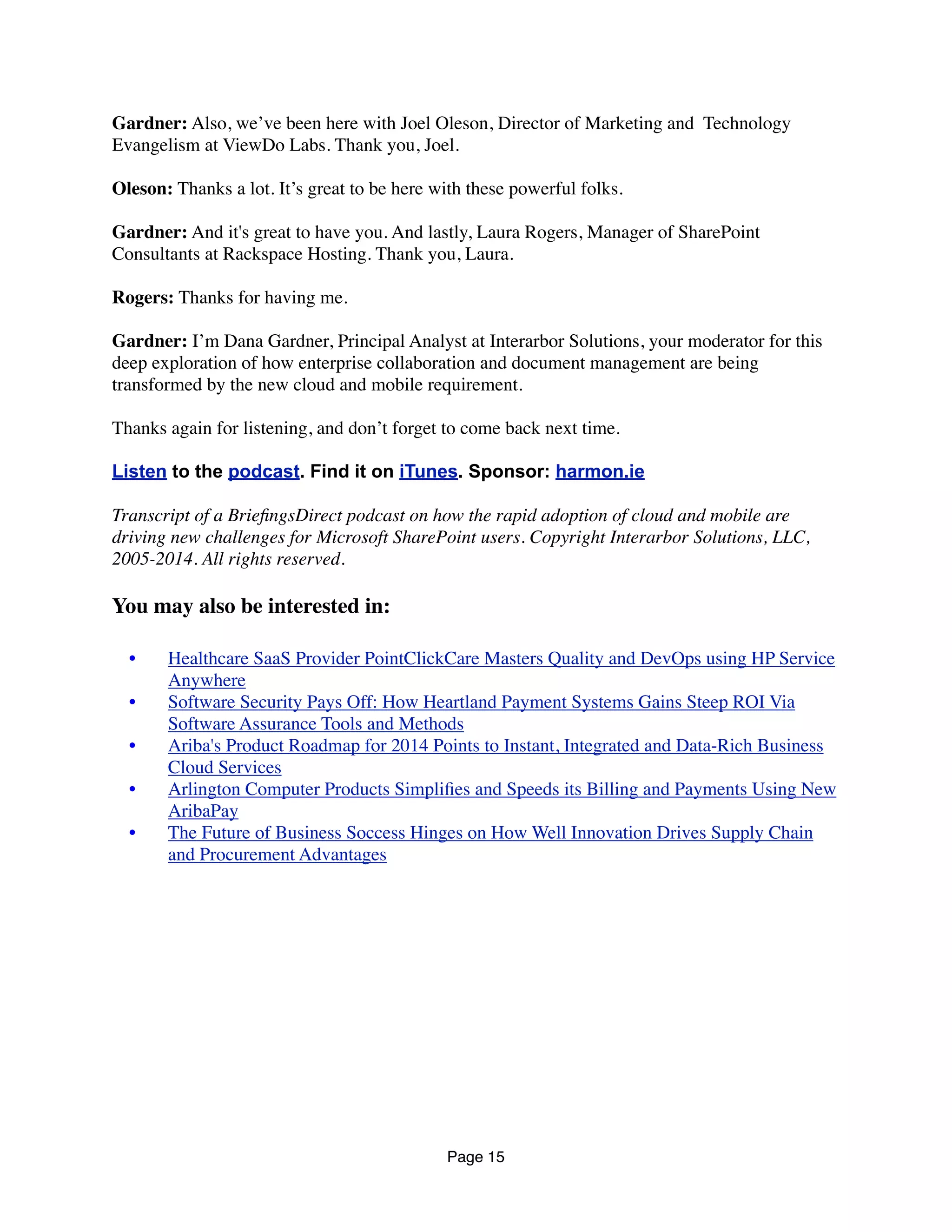 Gardner: Also, we’ve been here with Joel Oleson, Director of Marketing and  Technology
Evangelism at ViewDo Labs. Thank you, Joel.
Oleson: Thanks a lot. It’s great to be here with these powerful folks.
Gardner: And it's great to have you. And lastly, Laura Rogers, Manager of SharePoint
Consultants at Rackspace Hosting. Thank you, Laura.
Rogers: Thanks for having me.
Gardner: I’m Dana Gardner, Principal Analyst at Interarbor Solutions, your moderator for this
deep exploration of how enterprise collaboration and document management are being
transformed by the new cloud and mobile requirement.
Thanks again for listening, and don’t forget to come back next time.
Listen to the podcast. Find it on iTunes. Sponsor: harmon.ie
Transcript of a BrieﬁngsDirect podcast on how the rapid adoption of cloud and mobile are
driving new challenges for Microsoft SharePoint users. Copyright Interarbor Solutions, LLC,
2005-2014. All rights reserved.
You may also be interested in:
	

 •	

 Healthcare SaaS Provider PointClickCare Masters Quality and DevOps using HP Service
Anywhere
	

 •	

 Software Security Pays Off: How Heartland Payment Systems Gains Steep ROI Via
Software Assurance Tools and Methods
	

 •	

 Ariba's Product Roadmap for 2014 Points to Instant, Integrated and Data-Rich Business
Cloud Services
	

 •	

 Arlington Computer Products Simpliﬁes and Speeds its Billing and Payments Using New
AribaPay
	

 •	

 The Future of Business Soccess Hinges on How Well Innovation Drives Supply Chain
and Procurement Advantages
Page 15
 