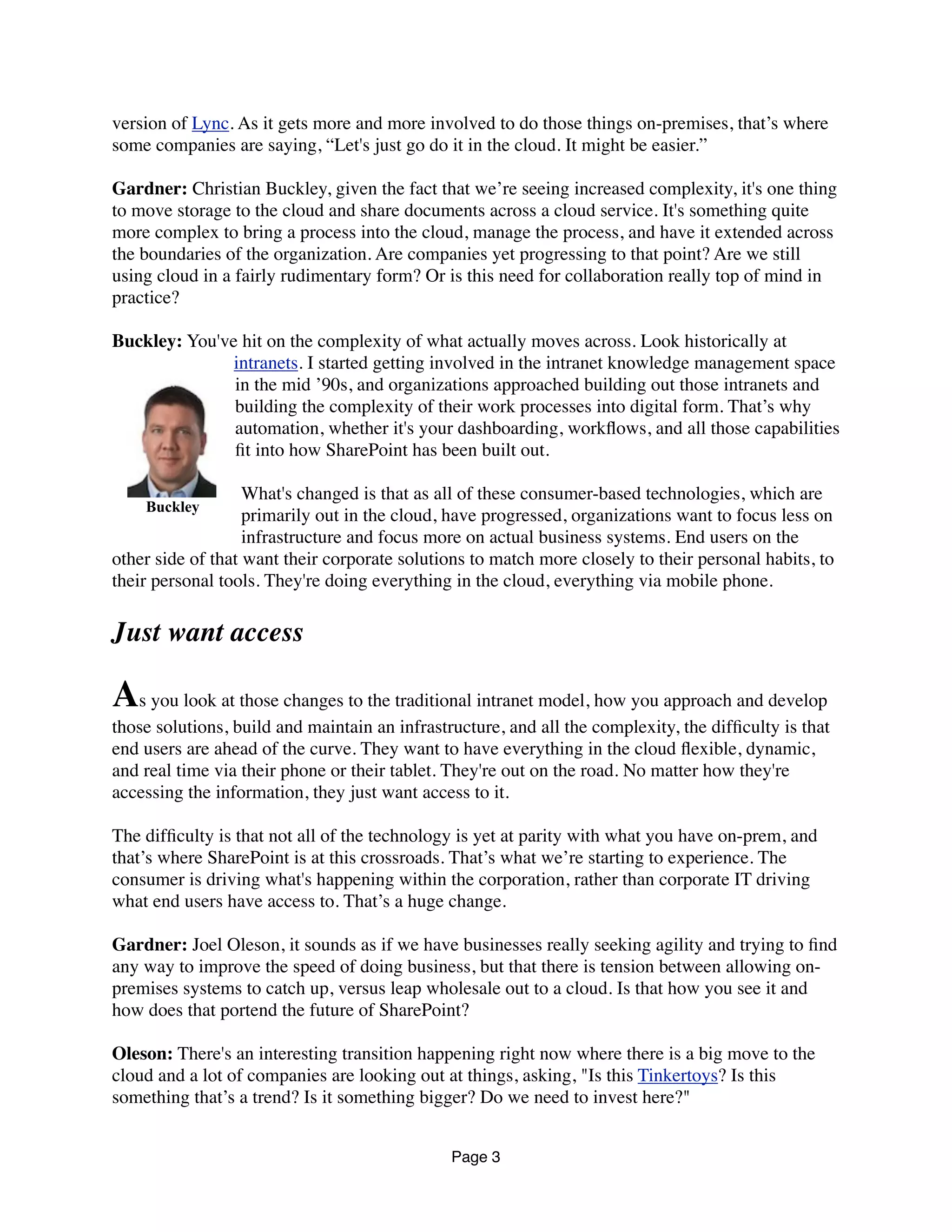 version of Lync. As it gets more and more involved to do those things on-premises, that’s where
some companies are saying, “Let's just go do it in the cloud. It might be easier.”
Gardner: Christian Buckley, given the fact that we’re seeing increased complexity, it's one thing
to move storage to the cloud and share documents across a cloud service. It's something quite
more complex to bring a process into the cloud, manage the process, and have it extended across
the boundaries of the organization. Are companies yet progressing to that point? Are we still
using cloud in a fairly rudimentary form? Or is this need for collaboration really top of mind in
practice?
Buckley: You've hit on the complexity of what actually moves across. Look historically at
intranets. I started getting involved in the intranet knowledge management space
in the mid ’90s, and organizations approached building out those intranets and
building the complexity of their work processes into digital form. That’s why
automation, whether it's your dashboarding, workﬂows, and all those capabilities
ﬁt into how SharePoint has been built out.
What's changed is that as all of these consumer-based technologies, which are
primarily out in the cloud, have progressed, organizations want to focus less on
infrastructure and focus more on actual business systems. End users on the
other side of that want their corporate solutions to match more closely to their personal habits, to
their personal tools. They're doing everything in the cloud, everything via mobile phone.
Just want access
As you look at those changes to the traditional intranet model, how you approach and develop
those solutions, build and maintain an infrastructure, and all the complexity, the difﬁculty is that
end users are ahead of the curve. They want to have everything in the cloud ﬂexible, dynamic,
and real time via their phone or their tablet. They're out on the road. No matter how they're
accessing the information, they just want access to it.
The difﬁculty is that not all of the technology is yet at parity with what you have on-prem, and
that’s where SharePoint is at this crossroads. That’s what we’re starting to experience. The
consumer is driving what's happening within the corporation, rather than corporate IT driving
what end users have access to. That’s a huge change.
Gardner: Joel Oleson, it sounds as if we have businesses really seeking agility and trying to ﬁnd
any way to improve the speed of doing business, but that there is tension between allowing on-
premises systems to catch up, versus leap wholesale out to a cloud. Is that how you see it and
how does that portend the future of SharePoint?
Oleson: There's an interesting transition happening right now where there is a big move to the
cloud and a lot of companies are looking out at things, asking, "Is this Tinkertoys? Is this
something that’s a trend? Is it something bigger? Do we need to invest here?"
Page 3
Buckley
 