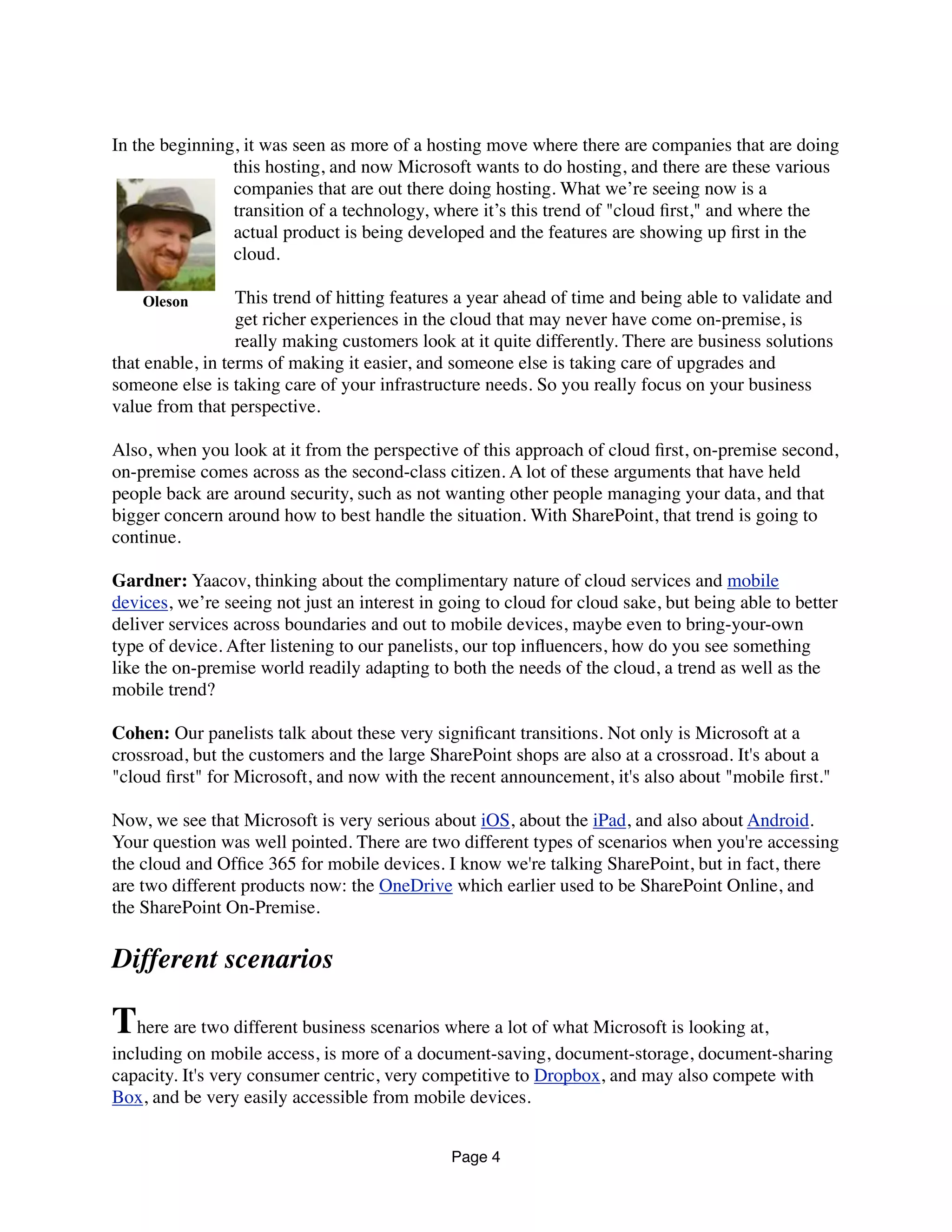 In the beginning, it was seen as more of a hosting move where there are companies that are doing
this hosting, and now Microsoft wants to do hosting, and there are these various
companies that are out there doing hosting. What we’re seeing now is a
transition of a technology, where it’s this trend of "cloud ﬁrst," and where the
actual product is being developed and the features are showing up ﬁrst in the
cloud.
This trend of hitting features a year ahead of time and being able to validate and
get richer experiences in the cloud that may never have come on-premise, is
really making customers look at it quite differently. There are business solutions
that enable, in terms of making it easier, and someone else is taking care of upgrades and
someone else is taking care of your infrastructure needs. So you really focus on your business
value from that perspective.
Also, when you look at it from the perspective of this approach of cloud ﬁrst, on-premise second,
on-premise comes across as the second-class citizen. A lot of these arguments that have held
people back are around security, such as not wanting other people managing your data, and that
bigger concern around how to best handle the situation. With SharePoint, that trend is going to
continue.
Gardner: Yaacov, thinking about the complimentary nature of cloud services and mobile
devices, we’re seeing not just an interest in going to cloud for cloud sake, but being able to better
deliver services across boundaries and out to mobile devices, maybe even to bring-your-own
type of device. After listening to our panelists, our top inﬂuencers, how do you see something
like the on-premise world readily adapting to both the needs of the cloud, a trend as well as the
mobile trend?
Cohen: Our panelists talk about these very signiﬁcant transitions. Not only is Microsoft at a
crossroad, but the customers and the large SharePoint shops are also at a crossroad. It's about a
"cloud ﬁrst" for Microsoft, and now with the recent announcement, it's also about "mobile ﬁrst."
Now, we see that Microsoft is very serious about iOS, about the iPad, and also about Android.
Your question was well pointed. There are two different types of scenarios when you're accessing
the cloud and Ofﬁce 365 for mobile devices. I know we're talking SharePoint, but in fact, there
are two different products now: the OneDrive which earlier used to be SharePoint Online, and
the SharePoint On-Premise.
Different scenarios
There are two different business scenarios where a lot of what Microsoft is looking at,
including on mobile access, is more of a document-saving, document-storage, document-sharing
capacity. It's very consumer centric, very competitive to Dropbox, and may also compete with
Box, and be very easily accessible from mobile devices.
Page 4
Oleson
 