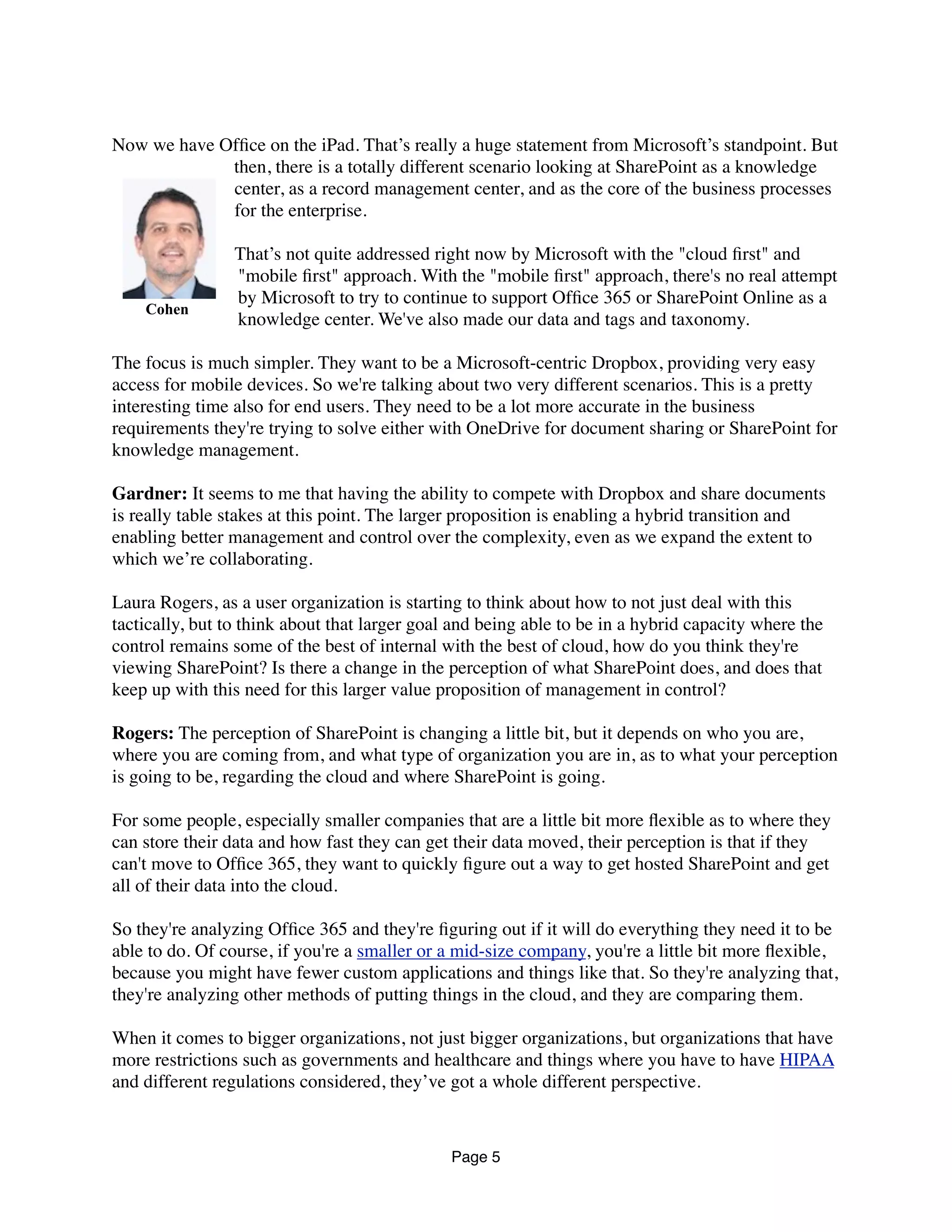 Now we have Ofﬁce on the iPad. That’s really a huge statement from Microsoft’s standpoint. But
then, there is a totally different scenario looking at SharePoint as a knowledge
center, as a record management center, and as the core of the business processes
for the enterprise.
That’s not quite addressed right now by Microsoft with the "cloud ﬁrst" and
"mobile ﬁrst" approach. With the "mobile ﬁrst" approach, there's no real attempt
by Microsoft to try to continue to support Ofﬁce 365 or SharePoint Online as a
knowledge center. We've also made our data and tags and taxonomy.
The focus is much simpler. They want to be a Microsoft-centric Dropbox, providing very easy
access for mobile devices. So we're talking about two very different scenarios. This is a pretty
interesting time also for end users. They need to be a lot more accurate in the business
requirements they're trying to solve either with OneDrive for document sharing or SharePoint for
knowledge management.
Gardner: It seems to me that having the ability to compete with Dropbox and share documents
is really table stakes at this point. The larger proposition is enabling a hybrid transition and
enabling better management and control over the complexity, even as we expand the extent to
which we’re collaborating.
Laura Rogers, as a user organization is starting to think about how to not just deal with this
tactically, but to think about that larger goal and being able to be in a hybrid capacity where the
control remains some of the best of internal with the best of cloud, how do you think they're
viewing SharePoint? Is there a change in the perception of what SharePoint does, and does that
keep up with this need for this larger value proposition of management in control?
Rogers: The perception of SharePoint is changing a little bit, but it depends on who you are,
where you are coming from, and what type of organization you are in, as to what your perception
is going to be, regarding the cloud and where SharePoint is going.
For some people, especially smaller companies that are a little bit more ﬂexible as to where they
can store their data and how fast they can get their data moved, their perception is that if they
can't move to Ofﬁce 365, they want to quickly ﬁgure out a way to get hosted SharePoint and get
all of their data into the cloud.
So they're analyzing Ofﬁce 365 and they're ﬁguring out if it will do everything they need it to be
able to do. Of course, if you're a smaller or a mid-size company, you're a little bit more ﬂexible,
because you might have fewer custom applications and things like that. So they're analyzing that,
they're analyzing other methods of putting things in the cloud, and they are comparing them.
When it comes to bigger organizations, not just bigger organizations, but organizations that have
more restrictions such as governments and healthcare and things where you have to have HIPAA
and different regulations considered, they’ve got a whole different perspective.
Page 5
Cohen
 