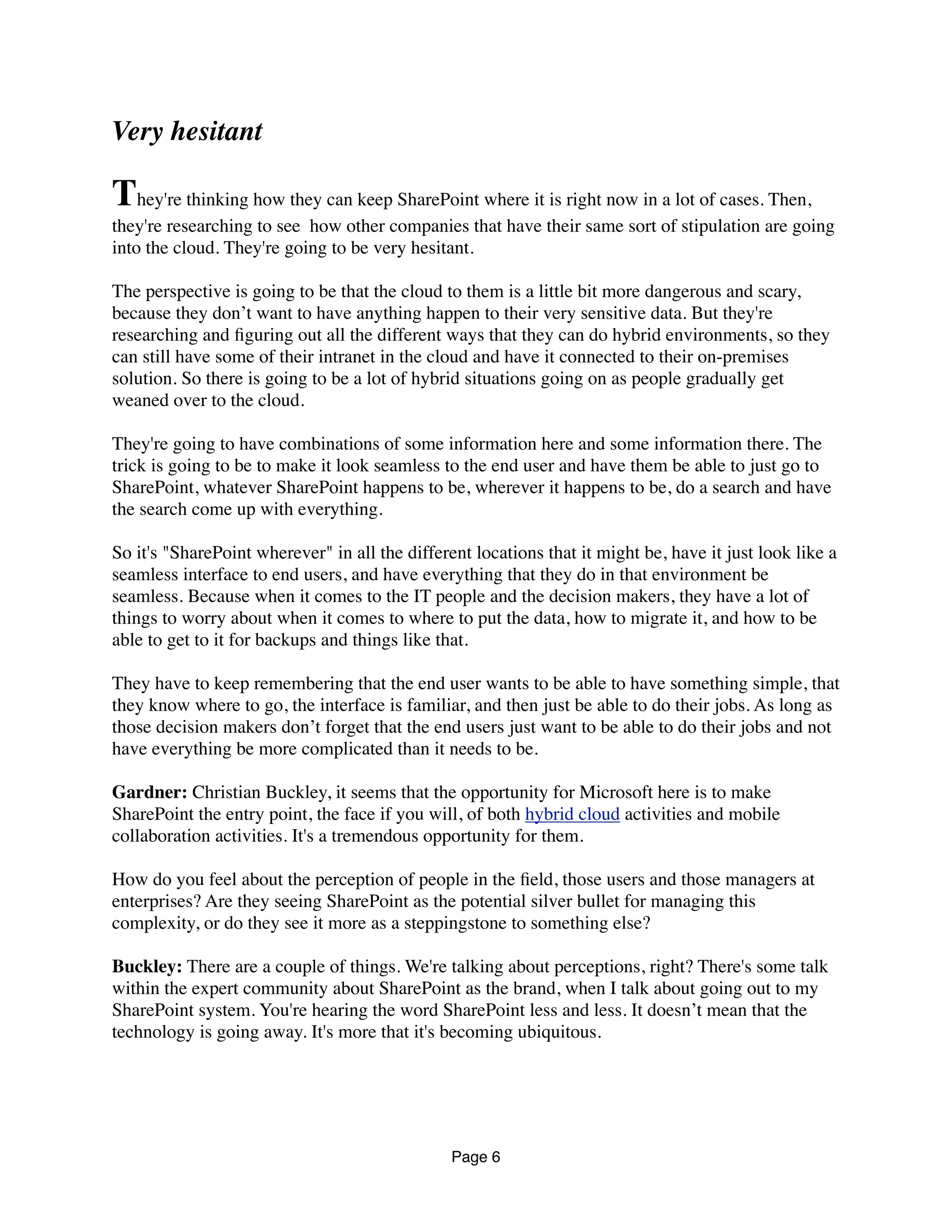 Very hesitant
They're thinking how they can keep SharePoint where it is right now in a lot of cases. Then,
they're researching to see  how other companies that have their same sort of stipulation are going
into the cloud. They're going to be very hesitant.
The perspective is going to be that the cloud to them is a little bit more dangerous and scary,
because they don’t want to have anything happen to their very sensitive data. But they're
researching and ﬁguring out all the different ways that they can do hybrid environments, so they
can still have some of their intranet in the cloud and have it connected to their on-premises
solution. So there is going to be a lot of hybrid situations going on as people gradually get
weaned over to the cloud.
They're going to have combinations of some information here and some information there. The
trick is going to be to make it look seamless to the end user and have them be able to just go to
SharePoint, whatever SharePoint happens to be, wherever it happens to be, do a search and have
the search come up with everything.
So it's "SharePoint wherever" in all the different locations that it might be, have it just look like a
seamless interface to end users, and have everything that they do in that environment be
seamless. Because when it comes to the IT people and the decision makers, they have a lot of
things to worry about when it comes to where to put the data, how to migrate it, and how to be
able to get to it for backups and things like that.
They have to keep remembering that the end user wants to be able to have something simple, that
they know where to go, the interface is familiar, and then just be able to do their jobs. As long as
those decision makers don’t forget that the end users just want to be able to do their jobs and not
have everything be more complicated than it needs to be.
Gardner: Christian Buckley, it seems that the opportunity for Microsoft here is to make
SharePoint the entry point, the face if you will, of both hybrid cloud activities and mobile
collaboration activities. It's a tremendous opportunity for them.
How do you feel about the perception of people in the ﬁeld, those users and those managers at
enterprises? Are they seeing SharePoint as the potential silver bullet for managing this
complexity, or do they see it more as a steppingstone to something else?
Buckley: There are a couple of things. We're talking about perceptions, right? There's some talk
within the expert community about SharePoint as the brand, when I talk about going out to my
SharePoint system. You're hearing the word SharePoint less and less. It doesn’t mean that the
technology is going away. It's more that it's becoming ubiquitous.
Page 6
 