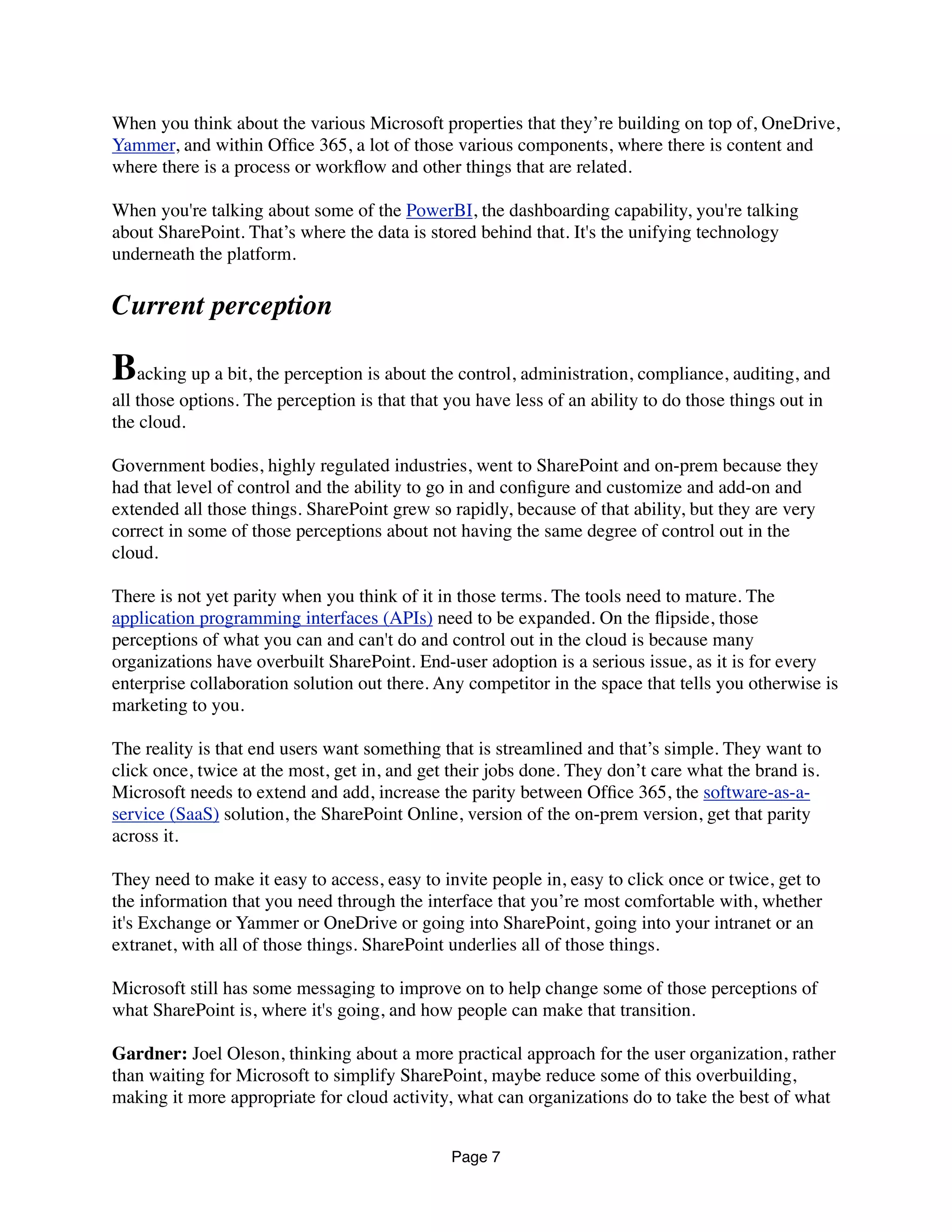 When you think about the various Microsoft properties that they’re building on top of, OneDrive,
Yammer, and within Ofﬁce 365, a lot of those various components, where there is content and
where there is a process or workﬂow and other things that are related.
When you're talking about some of the PowerBI, the dashboarding capability, you're talking
about SharePoint. That’s where the data is stored behind that. It's the unifying technology
underneath the platform.
Current perception
Backing up a bit, the perception is about the control, administration, compliance, auditing, and
all those options. The perception is that that you have less of an ability to do those things out in
the cloud.
Government bodies, highly regulated industries, went to SharePoint and on-prem because they
had that level of control and the ability to go in and conﬁgure and customize and add-on and
extended all those things. SharePoint grew so rapidly, because of that ability, but they are very
correct in some of those perceptions about not having the same degree of control out in the
cloud.
There is not yet parity when you think of it in those terms. The tools need to mature. The
application programming interfaces (APIs) need to be expanded. On the ﬂipside, those
perceptions of what you can and can't do and control out in the cloud is because many
organizations have overbuilt SharePoint. End-user adoption is a serious issue, as it is for every
enterprise collaboration solution out there. Any competitor in the space that tells you otherwise is
marketing to you.
The reality is that end users want something that is streamlined and that’s simple. They want to
click once, twice at the most, get in, and get their jobs done. They don’t care what the brand is.
Microsoft needs to extend and add, increase the parity between Ofﬁce 365, the software-as-a-
service (SaaS) solution, the SharePoint Online, version of the on-prem version, get that parity
across it.
They need to make it easy to access, easy to invite people in, easy to click once or twice, get to
the information that you need through the interface that you’re most comfortable with, whether
it's Exchange or Yammer or OneDrive or going into SharePoint, going into your intranet or an
extranet, with all of those things. SharePoint underlies all of those things.
Microsoft still has some messaging to improve on to help change some of those perceptions of
what SharePoint is, where it's going, and how people can make that transition.
Gardner: Joel Oleson, thinking about a more practical approach for the user organization, rather
than waiting for Microsoft to simplify SharePoint, maybe reduce some of this overbuilding,
making it more appropriate for cloud activity, what can organizations do to take the best of what
Page 7
 