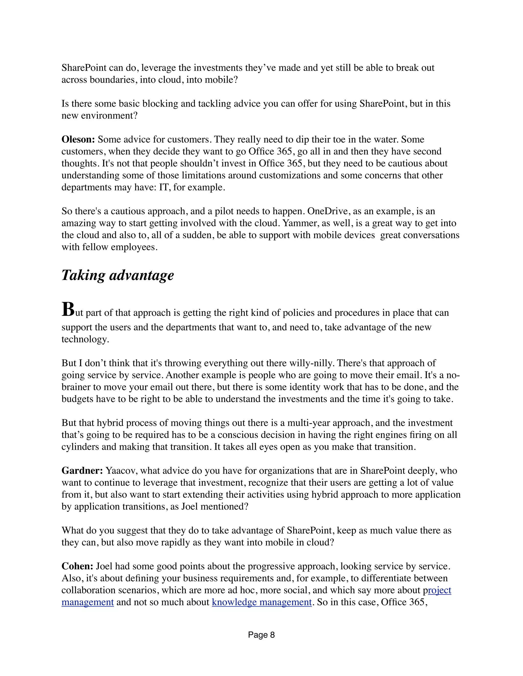 SharePoint can do, leverage the investments they’ve made and yet still be able to break out
across boundaries, into cloud, into mobile?
Is there some basic blocking and tackling advice you can offer for using SharePoint, but in this
new environment?
Oleson: Some advice for customers. They really need to dip their toe in the water. Some
customers, when they decide they want to go Ofﬁce 365, go all in and then they have second
thoughts. It's not that people shouldn’t invest in Ofﬁce 365, but they need to be cautious about
understanding some of those limitations around customizations and some concerns that other
departments may have: IT, for example.
So there's a cautious approach, and a pilot needs to happen. OneDrive, as an example, is an
amazing way to start getting involved with the cloud. Yammer, as well, is a great way to get into
the cloud and also to, all of a sudden, be able to support with mobile devices  great conversations
with fellow employees.
Taking advantage
But part of that approach is getting the right kind of policies and procedures in place that can
support the users and the departments that want to, and need to, take advantage of the new
technology.
But I don’t think that it's throwing everything out there willy-nilly. There's that approach of
going service by service. Another example is people who are going to move their email. It's a no-
brainer to move your email out there, but there is some identity work that has to be done, and the
budgets have to be right to be able to understand the investments and the time it's going to take.
But that hybrid process of moving things out there is a multi-year approach, and the investment
that’s going to be required has to be a conscious decision in having the right engines ﬁring on all
cylinders and making that transition. It takes all eyes open as you make that transition.
Gardner: Yaacov, what advice do you have for organizations that are in SharePoint deeply, who
want to continue to leverage that investment, recognize that their users are getting a lot of value
from it, but also want to start extending their activities using hybrid approach to more application
by application transitions, as Joel mentioned?
What do you suggest that they do to take advantage of SharePoint, keep as much value there as
they can, but also move rapidly as they want into mobile in cloud?
Cohen: Joel had some good points about the progressive approach, looking service by service.
Also, it's about deﬁning your business requirements and, for example, to differentiate between
collaboration scenarios, which are more ad hoc, more social, and which say more about project
management and not so much about knowledge management. So in this case, Ofﬁce 365,
Page 8
 