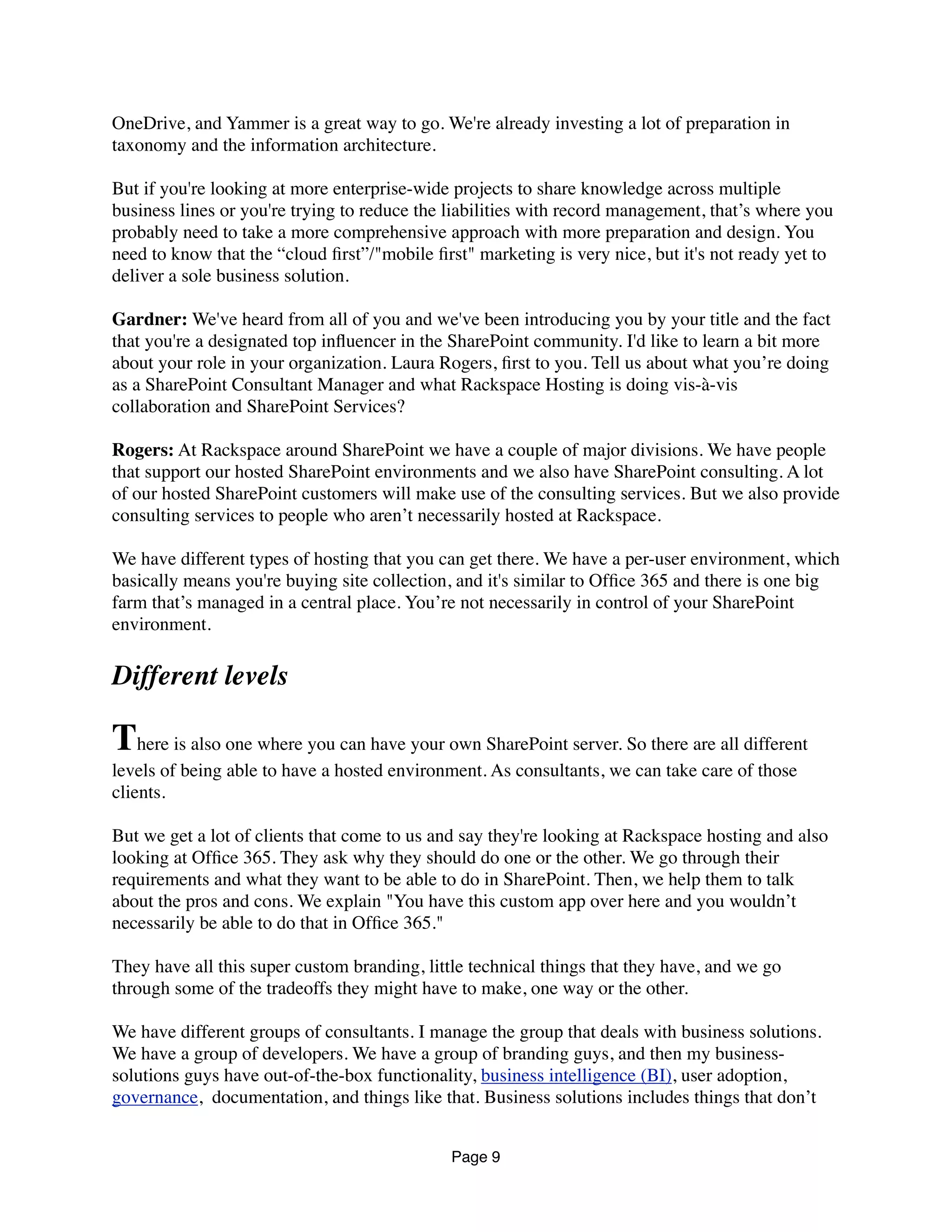 OneDrive, and Yammer is a great way to go. We're already investing a lot of preparation in
taxonomy and the information architecture.
But if you're looking at more enterprise-wide projects to share knowledge across multiple
business lines or you're trying to reduce the liabilities with record management, that’s where you
probably need to take a more comprehensive approach with more preparation and design. You
need to know that the “cloud ﬁrst”/"mobile ﬁrst" marketing is very nice, but it's not ready yet to
deliver a sole business solution.
Gardner: We've heard from all of you and we've been introducing you by your title and the fact
that you're a designated top inﬂuencer in the SharePoint community. I'd like to learn a bit more
about your role in your organization. Laura Rogers, ﬁrst to you. Tell us about what you’re doing
as a SharePoint Consultant Manager and what Rackspace Hosting is doing vis-à-vis
collaboration and SharePoint Services?
Rogers: At Rackspace around SharePoint we have a couple of major divisions. We have people
that support our hosted SharePoint environments and we also have SharePoint consulting. A lot
of our hosted SharePoint customers will make use of the consulting services. But we also provide
consulting services to people who aren’t necessarily hosted at Rackspace.
We have different types of hosting that you can get there. We have a per-user environment, which
basically means you're buying site collection, and it's similar to Ofﬁce 365 and there is one big
farm that’s managed in a central place. You’re not necessarily in control of your SharePoint
environment.
Different levels
There is also one where you can have your own SharePoint server. So there are all different
levels of being able to have a hosted environment. As consultants, we can take care of those
clients.
But we get a lot of clients that come to us and say they're looking at Rackspace hosting and also
looking at Ofﬁce 365. They ask why they should do one or the other. We go through their
requirements and what they want to be able to do in SharePoint. Then, we help them to talk
about the pros and cons. We explain "You have this custom app over here and you wouldn’t
necessarily be able to do that in Ofﬁce 365."
They have all this super custom branding, little technical things that they have, and we go
through some of the tradeoffs they might have to make, one way or the other.
We have different groups of consultants. I manage the group that deals with business solutions.
We have a group of developers. We have a group of branding guys, and then my business-
solutions guys have out-of-the-box functionality, business intelligence (BI), user adoption,
governance,  documentation, and things like that. Business solutions includes things that don’t
Page 9
 