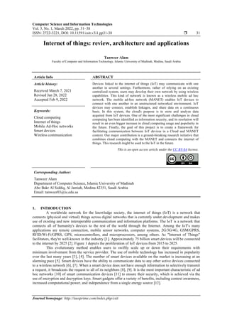 Computer Science and Information Technologies
Vol. 3, No. 1, March 2022, pp. 31~38
ISSN: 2722-3221, DOI: 10.11591/csit.v3i1.pp31-38  31
Journal homepage: http://iaesprime.com/index.php/csit
Internet of things: review, architecture and applications
Tanweer Alam
Faculty of Computer and Information Technology, Islamic University of Madinah, Medina, Saudi Arabia
Article Info ABSTRACT
Article history:
Received March 7, 2021
Revised Jan 28, 2022
Accepted Feb 9, 2022
Devices linked to the internet of things (IoT) may communicate with one
another in several settings. Furthermore, rather of relying on an existing
centralized system, users may develop their own network by using wireless
capabilities. This kind of network is known as a wireless mobile ad hoc
network. The mobile ad-hoc network (MANET) enables IoT devices to
connect with one another in an unstructured networked environment. IoT
devices may connect, establish linkages, and share data on a continuous
basis. In this system, the cloud's purpose is to store and analyze data
acquired from IoT devices. One of the most significant challenges in cloud
computing has been identified as information security, and its resolution will
result in an even bigger increase in cloud computing usage and popularity in
the future. Finally, the goal of this project is to create a framework for
facilitating communication between IoT devices in a Cloud and MANET
context. Our major contribution is a ground-breaking research initiative that
combines cloud computing with the MANET and connects the internet of
things. This research might be used to the IoT in the future.
Keywords:
Cloud computing
Internet of things
Mobile Ad-Hoc networks
Smart devices
Wireless communication
This is an open access article under the CC BY-SA license.
Corresponding Author:
Tanweer Alam
Department of Computer Science, Islamic University of Madinah
Abo Bakr Al Siddiq, Al Jamiah, Medina 42351, Saudi Arabia
Email: tanweer03@iu.edu.sa
1. INTRODUCTION
A worldwide network for the knowledge society, the internet of things (IoT) is a network that
connects (physical and virtual) things across digital networks that is currently under development and makes
use of existing and new interoperable communication and information platforms. The IoT is a network that
connects all of humanity's devices to the rest of the world through the Internet. Among the IoT's many
applications are remote connection, mobile sensor networks, computer systems, 2G/3G/4G, GSM/GPRS,
RFID/Wi-Fi/GPRS, GPS, microcontrollers, and microprocessors, among others. As "Internet of Things"
facilitators, they're well-known in the industry [1]. Approximately 75 billion smart devices will be connected
to the internet by 2025 [2]. Figure 1 depicts the proliferation of IoT devices from 2015 to 2025.
This evolutionary method enables users to swiftly scale up or down their requirements with
minimum involvement from the service provider. The use of mobile technology has increased in popularity
over the last many years [3], [4]. The number of smart devices available on the market is increasing at an
alarming pace [5]. Smart devices have the ability to communicate data to any other active devices connected
to a wireless network [6], [7]. When a smart device does not have enough information to selectively transmit
a request, it broadcasts the request to all of its neighbors [8], [9]. It is the most important characteristic of ad
hoc networks [10] of smart communication devices [11] to ensure their security, which is achieved via the
use of encryption and decryption keys. Smart gadgets offer a variety of benefits, including context awareness,
increased computational power, and independence from a single energy source [12].
 