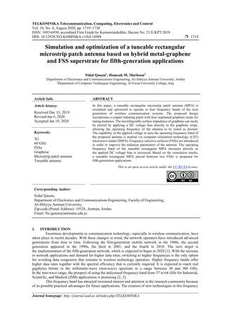 TELKOMNIKA Telecommunication, Computing, Electronics and Control
Vol. 18, No. 4, August 2020, pp. 1719~1730
ISSN: 1693-6930, accredited First Grade by Kemenristekdikti, Decree No: 21/E/KPT/2018
DOI: 10.12928/TELKOMNIKA.v18i4.14988  1719
Journal homepage: http://journal.uad.ac.id/index.php/TELKOMNIKA
Simulation and optimization of a tuneable rectangular
microstrip patch antenna based on hybrid metal-graphene
and FSS superstrate for fifth-generation applications
Nidal Qasem1
, Hamzah M. Marhoon2
1
Department of Electronics and Communications Engineering, Al-Ahliyya Amman University, Jordan
2
Department of Computer Techniques Engineering, Al-Esraa University College, Iraq
Article Info ABSTRACT
Article history:
Received Dec 13, 2019
Revised Jan 6, 2020
Accepted Jan 19, 2020
In this paper, a tuneable rectangular microstrip patch antenna (MPA) is
simulated and optimized to operate in four frequency bands of the next
generation of wireless communication systems. The proposed design
incorporates a copper radiating patch with four implanted graphene strips for
tuning purposes. The reconfigurable surface impedance of graphene can easily
be altered by applying a DC voltage bias directly to the graphene strips,
allowing the operating frequency of the antenna to be tuned as desired.
The capability of the applied voltage to tune the operating frequency band of
the proposed antenna is studied via computer simulation technology (CST)
microwave studio (MWS). Frequency selective surfaces (FSSs) are introduced
in order to improve the radiation parameters of the antenna. The operating
frequency band of the tuneable rectangular MPA increases directly as
the applied DC voltage bias is increased. Based on the simulation results,
a tuneable rectangular MPA placed between two FSSs is proposed for
fifth-generation applications.
Keywords:
5G
60 GHz
FSSs
Graphene
Microstrip patch antenna
Tuneable antenna
This is an open access article under the CC BY-SA license.
Corresponding Author:
Nidal Qasem,
Department of Electronics and Communications Engineering, Faculty of Engineering,
Al-Ahliyya Amman University,
Zip-code (Postal Address): 19328, Amman, Jordan.
Email: Ne.qasem@ammanu.edu.jo
1. INTRODUCTION
Enormous developments in communication technology, especially in wireless communication, have
taken place in recent decades. With these changes in mind, the network operators have introduced advanced
generations from time to time. Following the first-generation mobile network in the 1980s, the second
generation appeared in the 1990s, the third in 2001, and the fourth in 2010. The next target is
the implementation of the fifth-generation network, which is expected to begin in 2020 [1]. With the increase
in network applications and demand for higher data rates, switching to higher frequencies is the only option
for avoiding data congestion that remains to wireless technology operators. Higher frequency bands offer
higher data rates together with the spectral efficiency that is currently required. It is expected to reach real
gigabytes bitrate in the millimetre-wave (mm-wave) spectrum in a range between 30 and 300 GHz.
In the mm-wave range, the prospect of using the unlicensed frequency band from 57 to 64 GHz for Industrial,
Scientific, and Medical (ISM) applications is promising [2, 3].
This frequency band has attracted increased interest and attention in the research community because
of its possible practical advantages for future applications. The creation of new technologies in this frequency
 