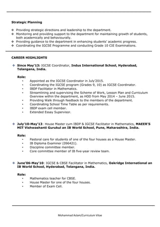 Mohammad Aslam/Curriculum Vitae
_______________________________________________________________
Strategic Planning
 Providing strategic directions and leadership to the department.
 Monitoring and providing support to the department for maintaining growth of students,
both academically and behaviourally.
 Providing guidance to the department in enhancing students’ academic progress.
 Coordinating the IGCSE Programme and conducting Grade 10 CIE Examinations.
_____________________________________________________ _______
CAREER HIGHLIGHTS
 Since May’13: IGCSE Coordinator, Indus International School, Hyderabad,
Telangana, India.
Role:
• Appointed as the IGCSE Coordinator in July’2015.
• Coordinating the IGCSE program (Grades 9, 10) as IGCSE Coordinator.
• IBDP Facilitator in Mathematics.
• Streamlining and supervising the Scheme of Work, Lesson Plan and Curriculum
Overview within the department, as HOD from May 2014 – June 2015.
• Providing Walk through feedback to the members of the department.
• Coordinating School Time Table as per requirements.
• IBDP exam cell member.
• Extended Essay Supervisor.
 July’10-May’13: House Master cum IBDP & IGCSE Facilitator in Mathematics, MAEER’S
MIT Vishwashanti Gurukul an IB World School, Pune, Maharashtra, India.
Role:
• Pastoral care for students of one of the four houses as a House Master.
• IB Diploma Examiner (096421).
• Discipline committee member.
• Core committee member of IB five-year review team.
 June’06-May’10: IGCSE & CBSE Facilitator in Mathematics, Oakridge International an
IB World School, Hyderabad, Telangana, India.
Role:
• Mathematics teacher for CBSE.
• House Master for one of the four houses.
• Member of Exam Cell.
 