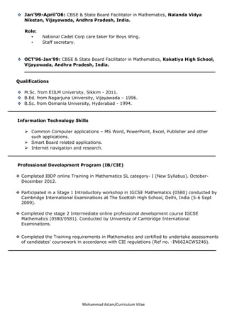 Mohammad Aslam/Curriculum Vitae
 Jan’99-April’06: CBSE & State Board Facilitator in Mathematics, Nalanda Vidya
Niketan, Vijayawada, Andhra Pradesh, India.
Role:
• National Cadet Corp care taker for Boys Wing.
• Staff secretary.
 OCT’96-Jan’99: CBSE & State Board Facilitator in Mathematics, Kakatiya High School,
Vijayawada, Andhra Pradesh, India.
________________________________________________________________
Qualifications
 M.Sc. from EIILM University, Sikkim - 2011.
 B.Ed. from Nagarjuna University, Vijayawada – 1996.
 B.Sc. from Osmania University, Hyderabad - 1994.
________________________________________________________________
Information Technology Skills
 Common Computer applications – MS Word, PowerPoint, Excel, Publisher and other
such applications.
 Smart Board related applications.
 Internet navigation and research.
_____________________________________________________________
Professional Development Program (IB/CIE)
 Completed IBDP online Training in Mathematics SL category- I (New Syllabus). October-
December 2012.
 Participated in a Stage 1 Introductory workshop in IGCSE Mathematics (0580) conducted by
Cambridge International Examinations at The Scottish High School, Delhi, India (5-6 Sept
2009).
 Completed the stage 2 Intermediate online professional development course IGCSE
Mathematics (0580/0581). Conducted by University of Cambridge International
Examinations.
 Completed the Training requirements in Mathematics and certified to undertake assessments
of candidates’ coursework in accordance with CIE regulations (Ref no. -IN662ACW5246).
______________________________________________________________________
 