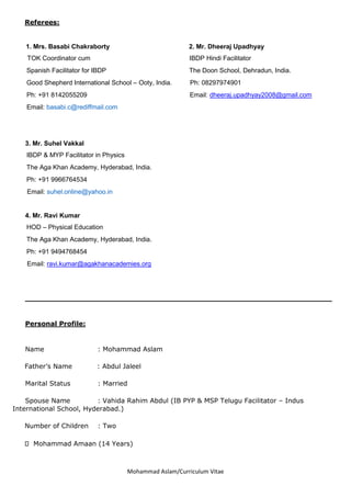 Mohammad Aslam/Curriculum Vitae
Referees:
1. Mrs. Basabi Chakraborty 2. Mr. Dheeraj Upadhyay
TOK Coordinator cum IBDP Hindi Facilitator
Spanish Facilitator for IBDP The Doon School, Dehradun, India.
Good Shepherd International School – Ooty, India. Ph: 08297974901
Ph: +91 8142055209 Email: dheeraj.upadhyay2008@gmail.com
Email: basabi.c@rediffmail.com
3. Mr. Suhel Vakkal
IBDP & MYP Facilitator in Physics
The Aga Khan Academy, Hyderabad, India.
Ph: +91 9966764534
Email: suhel.online@yahoo.in
4. Mr. Ravi Kumar
HOD – Physical Education
The Aga Khan Academy, Hyderabad, India.
Ph: +91 9494768454
Email: ravi.kumar@agakhanacademies.org
_____________________________________________________________
Personal Profile:
Name : Mohammad Aslam
Father’s Name : Abdul Jaleel
Marital Status : Married
Spouse Name : Vahida Rahim Abdul (IB PYP & MSP Telugu Facilitator – Indus
International School, Hyderabad.)
Number of Children : Two
Mohammad Amaan (14 Years)
 