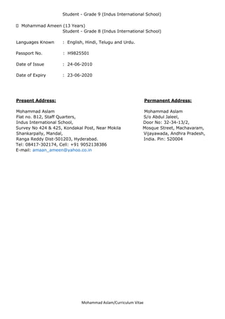 Mohammad Aslam/Curriculum Vitae
Student - Grade 9 (Indus International School)
Mohammad Ameen (13 Years)
Student - Grade 8 (Indus International School)
Languages Known : English, Hindi, Telugu and Urdu.
Passport No. : H9825501
Date of Issue : 24-06-2010
Date of Expiry : 23-06-2020
Present Address: Permanent Address:
Mohammad Aslam Mohammad Aslam
Flat no. B12, Staff Quarters, S/o Abdul Jaleel,
Indus International School, Door No: 32-34-13/2,
Survey No 424 & 425, Kondakal Post, Near Mokila Mosque Street, Machavaram,
Shankarpally, Mandal, Vijayawada, Andhra Pradesh,
Ranga Reddy Dist-501203, Hyderabad. India. Pin: 520004
Tel: 08417-302174, Cell: +91 9052138386
E-mail: amaan_ameen@yahoo.co.in
 