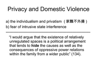 a) the individualism and privatism  ( 家醜不外揚 ) b) fear of intrusive state interference ------------------------------------------------------------------- “ I would argue that the existence of relatively unregulated spaces is a political arrangement that tends to  hide  the causes as well as the consequences of oppressive power relations within the family from a wider public” (134).  Privacy and Domestic Violence 