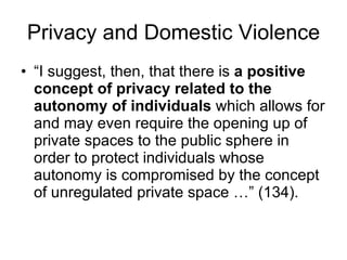 “ I suggest, then, that there is  a positive concept of privacy related to the autonomy of individuals  which allows for and may even require the opening up of private spaces to the public sphere in order to protect individuals whose autonomy is compromised by the concept of unregulated private space …” (134). Privacy and Domestic Violence 