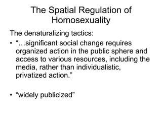 The denaturalizing tactics:  “… significant social change requires organized action in the public sphere and access to various resources, including the media, rather than individualistic, privatized action.” “ widely publicized”  The Spatial Regulation of Homosexuality 