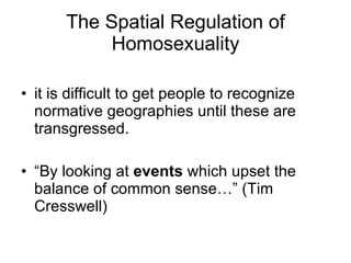 it is difficult to get people to recognize normative geographies until these are transgressed. “ By looking at  events  which upset the balance of common sense…” (Tim Cresswell) The Spatial Regulation of Homosexuality 