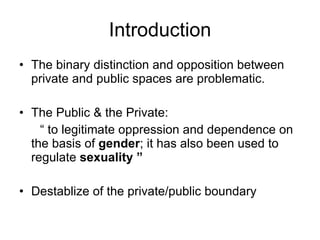 Introduction The binary distinction and opposition between private and public spaces are problematic. The Public & the Private:  “  to legitimate oppression and dependence on the basis of  gender ; it has also been used to regulate  sexuality ” Destablize of the private/public boundary 