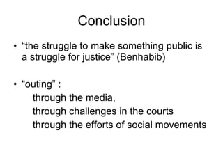 “ the struggle to make something public is a struggle for justice” (Benhabib) “ outing” :  through the media,  through challenges in the courts through the efforts of social movements Conclusion 