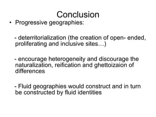Conclusion Progressive geographies:  - deterritorialization (the creation of open- ended, proliferating and inclusive sites…) - encourage heterogeneity and discourage the naturalization, reification and ghettoizaion of differences - Fluid geographies would construct and in turn be constructed by fluid identities 