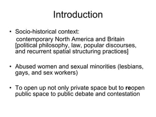 Socio-historical context:  contemporary North America and Britain  [political philosophy, law, popular discourses, and recurrent spatial structuring practices] Abused women and sexual minorities (lesbians, gays, and sex workers) To open up not only private space but to  re open public space to public debate and contestation Introduction 