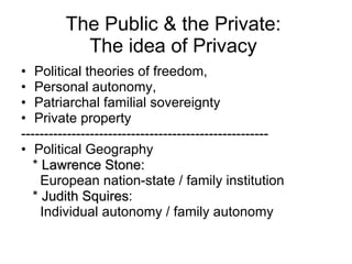 The Public & the Private:  The idea of Privacy  Political theories of freedom, Personal autonomy, Patriarchal familial sovereignty Private property ------------------------------------------------------ Political Geography *  Lawrence Stone:   European nation-state / family institution *  Judith Squires :  Individual autonomy / family autonomy 