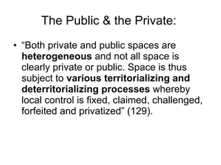“ Both private and public spaces are  heterogeneous  and not all space is clearly private or public. Space is thus subject to  various territorializing and deterritorializing processes  whereby local control is fixed, claimed, challenged, forfeited and privatized” (129). The Public & the Private:  