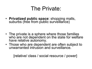 The Private: Privatized public space : shopping malls, suburbs (free from public surveillance) The private is a sphere where those families who are not dependent on the state for welfare have relative autonomy.  Those who are dependent are often subject to unwarranted intrusion and surveillance. [relative/ class / social resource / power] 