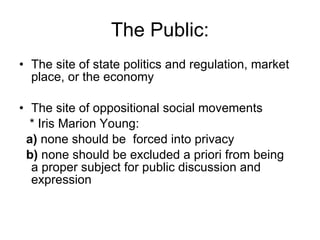 The Public: The site of state politics and regulation, market place, or the economy The site of oppositional social movements * Iris Marion Young:  a)  none should be  forced into privacy b)  none should be excluded a priori from being  a proper subject for public discussion and  expression 
