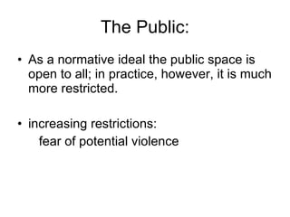 The Public: As a normative ideal the public space is open to all; in practice, however, it is much more restricted.  increasing restrictions:  fear of potential violence 