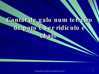 Cantar de galo num terreiro de pato é ser ridículo e chato. 