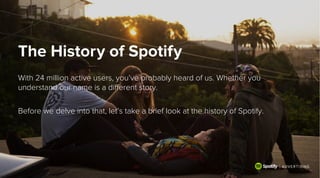 The History of Spotify
With 24 million active users, you’ve probably heard of us. Whether you
understand our name is a diﬀerent story.
 
Before we delve into that, let’s take a brief look at the history of Spotify.
 
 