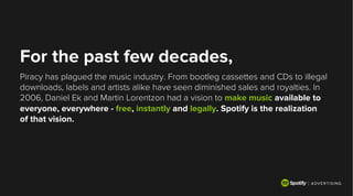 For the past few decades,
Piracy has plagued the music industry. From bootleg cassettes and CDs to illegal
downloads, labels and artists alike have seen diminished sales and royalties. In
2006, Daniel Ek and Martin Lorentzon had a vision to make music available to
everyone, everywhere - free, instantly and legally. Spotify is the realization
of that vision.
 