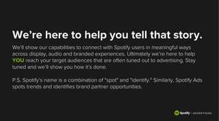 We’re here to help you tell that story.
We’ll show our capabilities to connect with Spotify users in meaningful ways
across display, audio and branded experiences. Ultimately we’re here to help
YOU reach your target audiences that are often tuned out to advertising. Stay
tuned and we’ll show you how it’s done.
P.S. Spotify’s name is a combination of "spot" and "identify." Similarly, Spotify Ads
spots trends and identiﬁes brand partner opportunities.
 