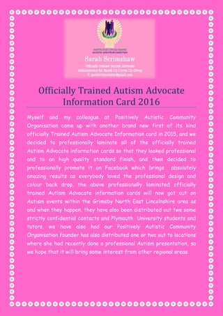 Officially Trained Autism Advocate
Information Card 2016
Myself and my colleague at Positively Autistic Community
Organisation came up with another brand new first of its kind
officially Trained Autism Advocate Information card in 2015, and we
decided to professionally laminate all of the officially trained
Autism Advocate information cards so that they looked professional
and to an high quality standard finish, and then decided to
professionally promote it on Facebook which brings absolutely
amazing results as everybody loved the professional design and
colour back drop. the above professionally laminated officially
trained Autism Advocate information cards will now got out on
Autism events within the Grimsby North East Lincolnshire area as
and when they happen, they have also been distributed out two some
strictly confidential contacts and Plymouth University students and
tutors, we have also had our Positively Autistic Community
Organisation founder has also distributed one or two out to locations
where she had recently done a professional Autism presentation, so
we hope that it will bring some interest from other regional areas.
 
